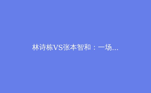 林诗栋VS张本智和：一场新生代巅峰对决背后的技术博弈与未来格局 - 3