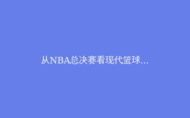 从NBA总决赛看现代篮球的战术演进与巨星价值 - 3