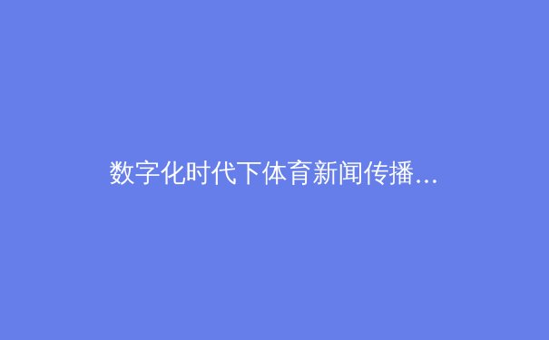 数字化时代下体育新闻传播的变革与挑战 - 2
